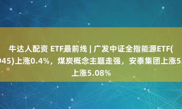 牛达人配资 ETF最前线 | 广发中证全指能源ETF(159945)上涨0.4%，煤炭概念主题走强，安泰集团上涨5.08%