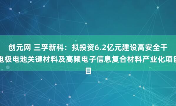 创元网 三孚新科：拟投资6.2亿元建设高安全干电极电池关键材料及高频电子信息复合材料产业化项目