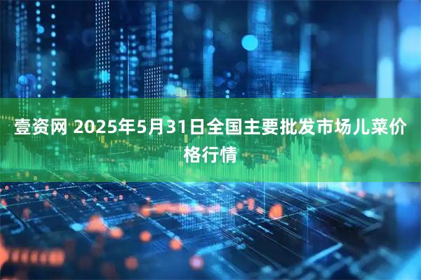 壹资网 2025年5月31日全国主要批发市场儿菜价格行情