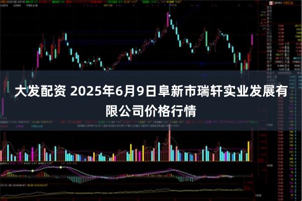 大发配资 2025年6月9日阜新市瑞轩实业发展有限公司价格行情