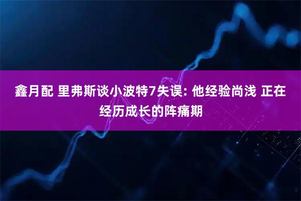 鑫月配 里弗斯谈小波特7失误: 他经验尚浅 正在经历成长的阵痛期