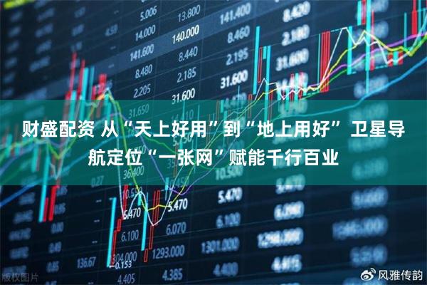 财盛配资 从“天上好用”到“地上用好” 卫星导航定位“一张网”赋能千行百业