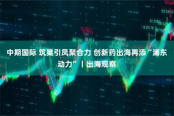 中期国际 筑巢引凤聚合力 创新药出海再添“浦东动力”丨出海观察