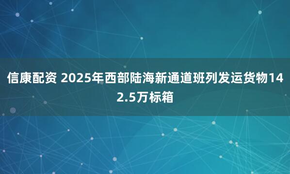 信康配资 2025年西部陆海新通道班列发运货物142.5万标箱