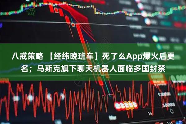 八戒策略 【经纬晚班车】死了么App爆火后更名；马斯克旗下聊天机器人面临多国封禁