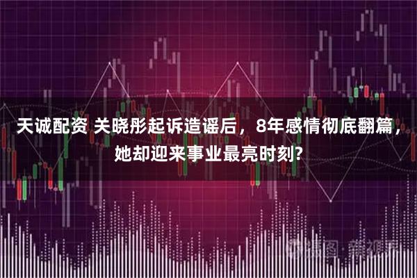 天诚配资 关晓彤起诉造谣后，8年感情彻底翻篇，她却迎来事业最亮时刻?