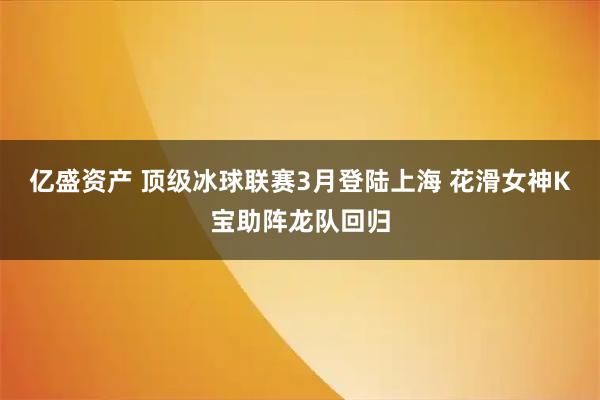 亿盛资产 顶级冰球联赛3月登陆上海 花滑女神K宝助阵龙队回归