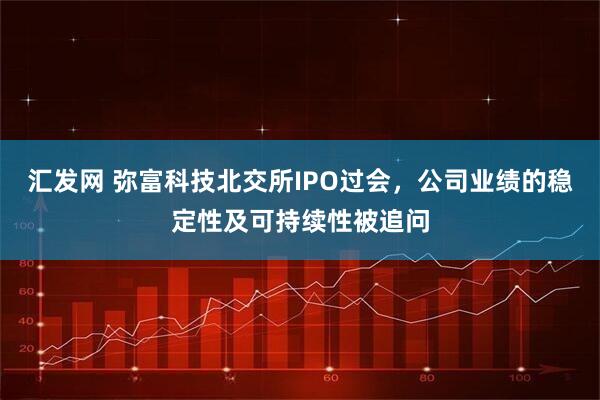 汇发网 弥富科技北交所IPO过会,公司业绩的稳定性及可持续性被追问