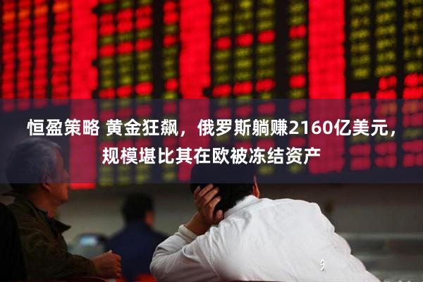 恒盈策略 黄金狂飙，俄罗斯躺赚2160亿美元，规模堪比其在欧被冻结资产