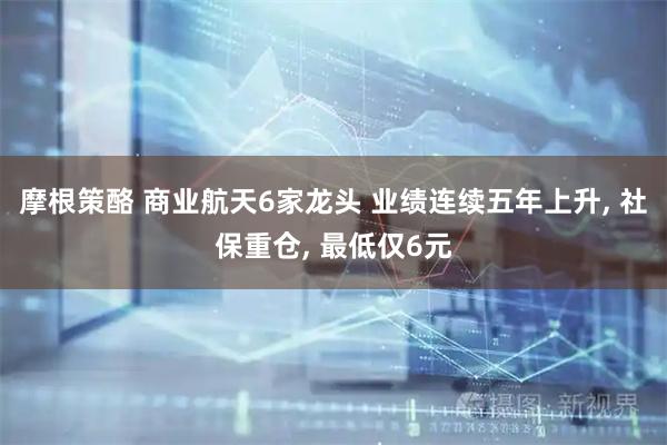 摩根策酪 商业航天6家龙头 业绩连续五年上升, 社保重仓, 最低仅6元