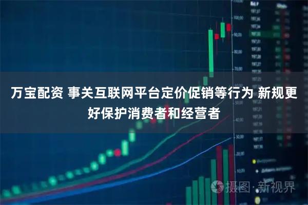 万宝配资 事关互联网平台定价促销等行为 新规更好保护消费者和经营者