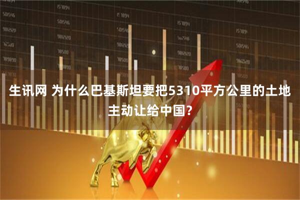 生讯网 为什么巴基斯坦要把5310平方公里的土地主动让给中国？