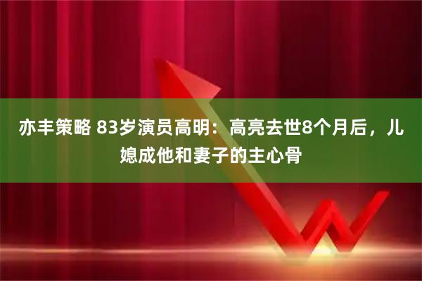 亦丰策略 83岁演员高明:高亮去世8个月后,儿媳成他和妻子的主心骨
