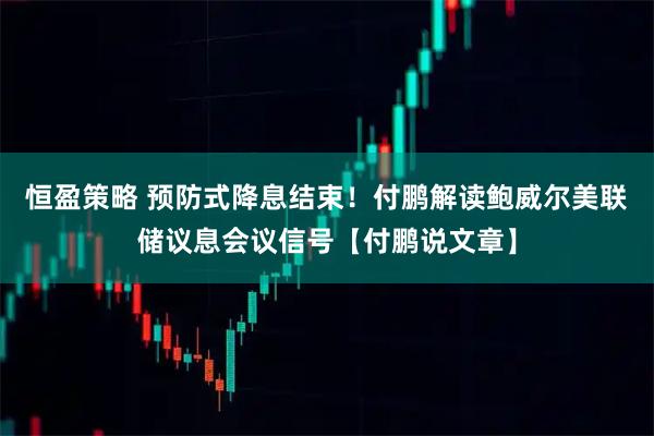 恒盈策略 预防式降息结束！付鹏解读鲍威尔美联储议息会议信号【付鹏说文章】