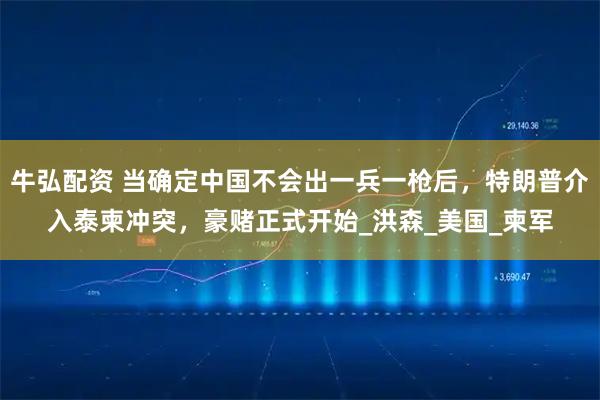 牛弘配资 当确定中国不会出一兵一枪后，特朗普介入泰柬冲突，豪赌正式开始_洪森_美国_柬军